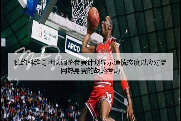 德约科维奇团队调整参赛计划显示谨慎态度以应对温网热身赛的战略考虑