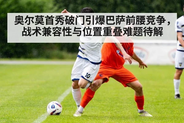 奥尔莫首秀破门引爆巴萨前腰竞争,战术兼容性与位置重叠难题待解