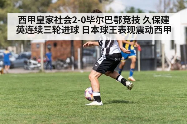 西甲皇家社会2-0毕尔巴鄂竞技 久保建英连续三轮进球 日本球王表现震动西甲