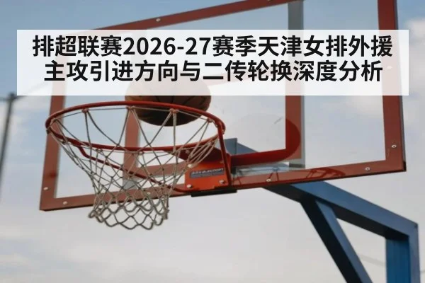 排超联赛2026-27赛季天津女排外援主攻引进方向与二传轮换深度分析