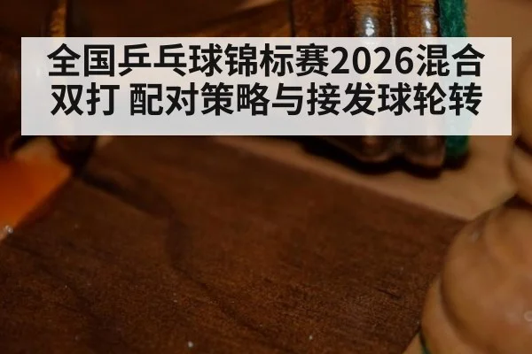 全国乒乓球锦标赛2026混合双打 配对策略与接发球轮转