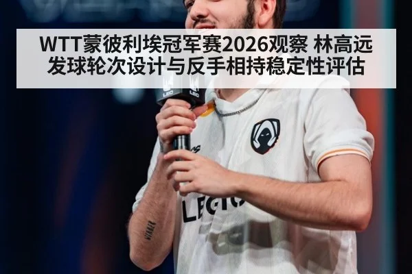WTT蒙彼利埃冠军赛2026观察 林高远发球轮次设计与反手相持稳定性评估
