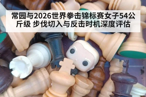常园与2026世界拳击锦标赛女子54公斤级 步伐切入与反击时机深度评估